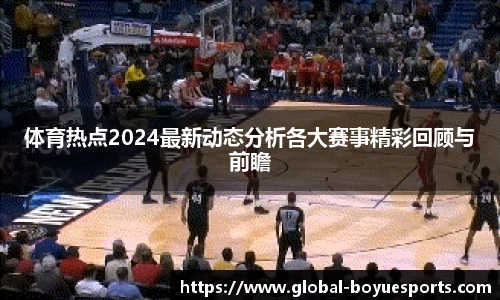 体育热点2024最新动态分析各大赛事精彩回顾与前瞻